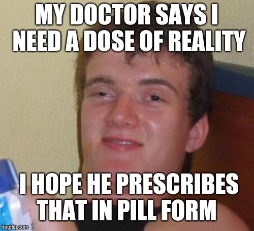 10 Guy | MY DOCTOR SAYS I NEED A DOSE OF REALITY; I HOPE HE PRESCRIBES THAT IN PILL FORM | image tagged in memes,10 guy | made w/ Imgflip meme maker