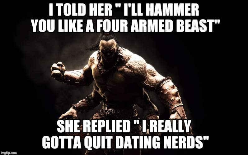 MKX Goro | I TOLD HER " I'LL HAMMER YOU LIKE A FOUR ARMED BEAST"; SHE REPLIED " I REALLY GOTTA QUIT DATING NERDS" | image tagged in memes,mortal kombat x,gamer,mortal kombat,fatality | made w/ Imgflip meme maker