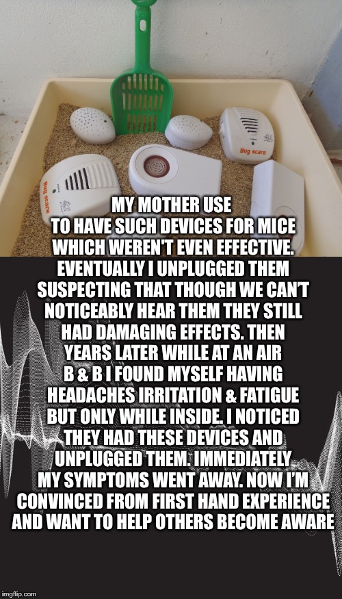 And They Don’t Even Work | MY MOTHER USE TO HAVE SUCH DEVICES FOR MICE WHICH WEREN'T EVEN EFFECTIVE. EVENTUALLY I UNPLUGGED THEM SUSPECTING THAT THOUGH WE CAN’T NOTICEABLY HEAR THEM THEY STILL HAD DAMAGING EFFECTS. THEN YEARS LATER WHILE AT AN AIR B & B I FOUND MYSELF HAVING HEADACHES IRRITATION & FATIGUE BUT ONLY WHILE INSIDE. I NOTICED THEY HAD THESE DEVICES AND UNPLUGGED THEM. IMMEDIATELY MY SYMPTOMS WENT AWAY. NOW I’M CONVINCED FROM FIRST HAND EXPERIENCE AND WANT TO HELP OTHERS BECOME AWARE | image tagged in ultrasonic,pest control,side effects,headaches,irritability,fatigue | made w/ Imgflip meme maker