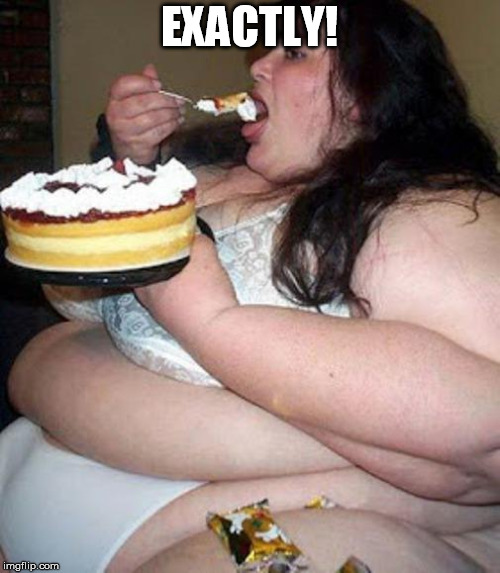 Fat woman with cake | EXACTLY! | image tagged in fat woman with cake | made w/ Imgflip meme maker