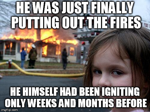 Disaster Girl Meme | HE WAS JUST FINALLY PUTTING OUT THE FIRES HE HIMSELF HAD BEEN IGNITING ONLY WEEKS AND MONTHS BEFORE | image tagged in memes,disaster girl | made w/ Imgflip meme maker
