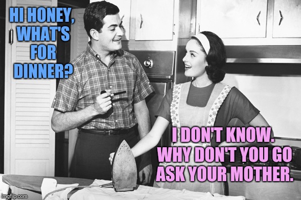 Vintage Husband and Wife | HI HONEY, WHAT'S FOR DINNER? I DON'T KNOW. WHY DON'T YOU GO ASK YOUR MOTHER. | image tagged in vintage husband and wife | made w/ Imgflip meme maker