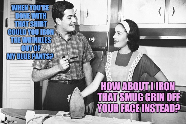 Vintage Husband and Wife | WHEN YOU'RE DONE WITH THAT SHIRT COULD YOU IRON THE WRINKLES OUT OF MY BLUE PANTS? HOW ABOUT I IRON THAT SMUG GRIN OFF YOUR FACE INSTEAD? | image tagged in vintage husband and wife | made w/ Imgflip meme maker