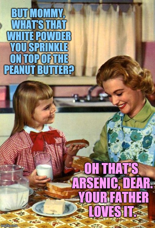 Vintage Mom and Daughter | BUT MOMMY, WHAT'S THAT WHITE POWDER YOU SPRINKLE ON TOP OF THE PEANUT BUTTER? OH THAT'S ARSENIC, DEAR.  YOUR FATHER LOVES IT. | image tagged in vintage mom and daughter | made w/ Imgflip meme maker