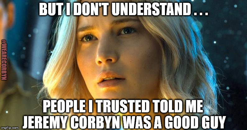 Gullible Corbynista | BUT I DON'T UNDERSTAND . . . #WEARECORBYN; PEOPLE I TRUSTED TOLD ME JEREMY CORBYN WAS A GOOD GUY | image tagged in corbyn eww,party of haters,communist socialist,momentum students,anti-semite and a racist,wearecorbyn weaintcorbyn | made w/ Imgflip meme maker