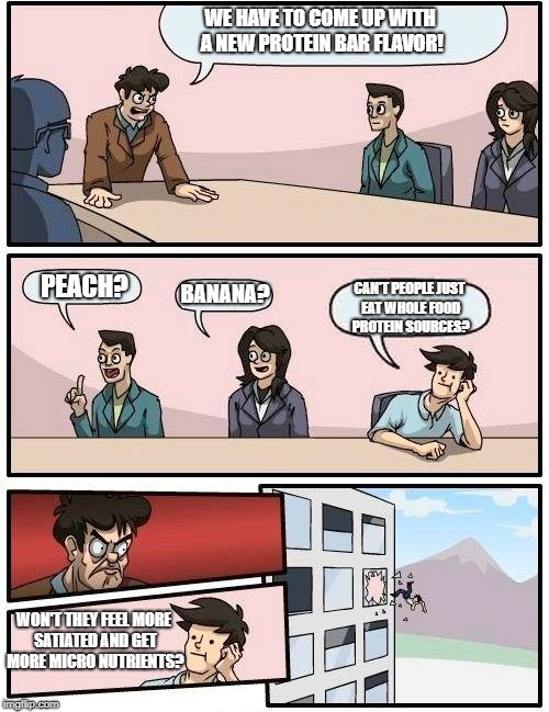 Boardroom Meeting Suggestion | WE HAVE TO COME UP WITH A NEW PROTEIN BAR FLAVOR! PEACH? BANANA? CAN'T PEOPLE JUST EAT WHOLE FOOD PROTEIN SOURCES? WON'T THEY FEEL MORE SATIATED AND GET MORE MICRO NUTRIENTS? | image tagged in memes,boardroom meeting suggestion | made w/ Imgflip meme maker