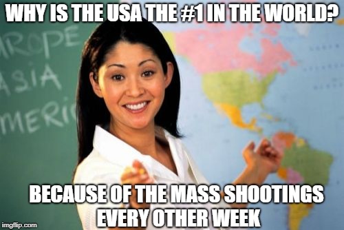 Unhelpful High School Teacher Meme | WHY IS THE USA THE #1 IN THE WORLD? BECAUSE OF THE MASS SHOOTINGS EVERY OTHER WEEK | image tagged in memes,unhelpful high school teacher | made w/ Imgflip meme maker