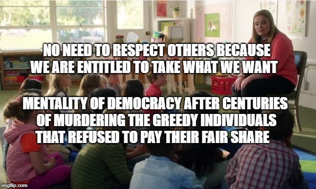 Teachers TvLand | NO NEED TO RESPECT OTHERS BECAUSE WE ARE ENTITLED TO TAKE WHAT WE WANT; MENTALITY OF DEMOCRACY AFTER CENTURIES OF MURDERING THE GREEDY INDIVIDUALS THAT REFUSED TO PAY THEIR FAIR SHARE | image tagged in teachers tvland | made w/ Imgflip meme maker
