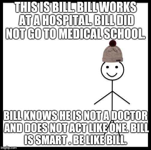 This is bill | THIS IS BILL.
BILL WORKS AT A HOSPITAL.
BILL DID NOT GO TO MEDICAL SCHOOL. BILL KNOWS HE IS NOT A DOCTOR AND DOES NOT ACT LIKE ONE.
BILL IS SMART .
BE LIKE BILL. | image tagged in this is bill | made w/ Imgflip meme maker