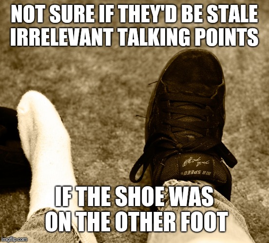 NOT SURE IF THEY'D BE STALE IRRELEVANT TALKING POINTS IF THE SHOE WAS ON THE OTHER FOOT | made w/ Imgflip meme maker