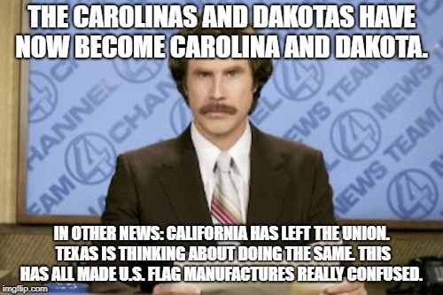Ron Burgundy | THE CAROLINAS AND DAKOTAS HAVE NOW BECOME CAROLINA AND DAKOTA. IN OTHER NEWS: CALIFORNIA HAS LEFT THE UNION. TEXAS IS THINKING ABOUT DOING THE SAME. THIS HAS ALL MADE U.S. FLAG MANUFACTURES REALLY CONFUSED. | image tagged in memes,ron burgundy | made w/ Imgflip meme maker