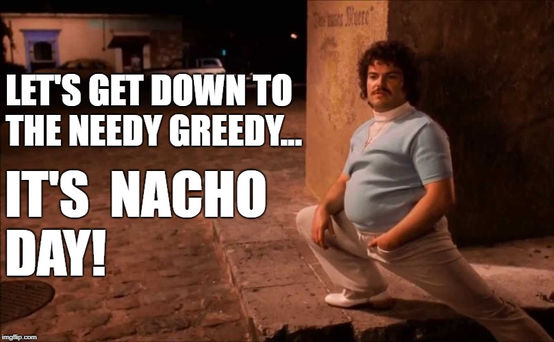 Nacho Squats Stretch Pants | LET'S GET DOWN TO THE NEEDY GREEDY... IT'S 
NACHO 
DAY! | image tagged in nacho squats stretch pants | made w/ Imgflip meme maker