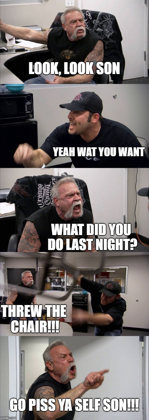 American Chopper Argument Meme | LOOK, LOOK SON; YEAH WAT YOU WANT; WHAT DID YOU DO LAST NIGHT? THREW THE CHAIR!!! GO PISS YA SELF SON!!! | image tagged in memes,american chopper argument | made w/ Imgflip meme maker