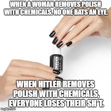 black nail polish w/hands | WHEN A WOMAN REMOVES POLISH WITH CHEMICALS, NO ONE BATS AN EYE. WHEN HITLER REMOVES POLISH WITH CHEMICALS, EVERYONE LOSES THEIR SH*T. | image tagged in black nail polish w/hands | made w/ Imgflip meme maker