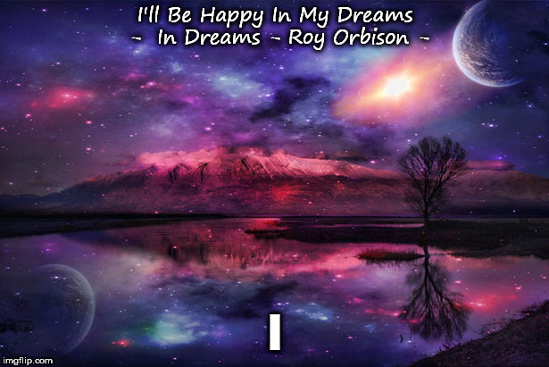 In Dreams - Roy Orbison | I'll Be Happy In My Dreams  -  In Dreams - Roy Orbison -; I | image tagged in philosophy,music | made w/ Imgflip meme maker