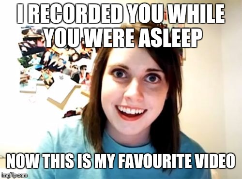 Overly Attached Girlfriend | I RECORDED YOU WHILE YOU WERE ASLEEP; NOW THIS IS MY FAVOURITE VIDEO | image tagged in memes,overly attached girlfriend | made w/ Imgflip meme maker