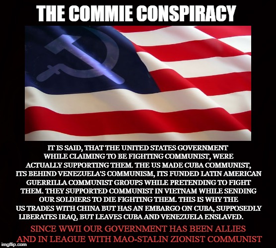 Better Dead Than Red | THE COMMIE CONSPIRACY; IT IS SAID, THAT THE UNITED STATES GOVERNMENT WHILE CLAIMING TO BE FIGHTING COMMUNIST, WERE ACTUALLY SUPPORTING THEM. THE US MADE CUBA COMMUNIST, ITS BEHIND VENEZUELA'S COMMUNISM, ITS FUNDED LATIN AMERICAN GUERRILLA COMMUNIST GROUPS WHILE PRETENDING TO FIGHT THEM. THEY SUPPORTED COMMUNIST IN VIETNAM WHILE SENDING OUR SOLDIERS TO DIE FIGHTING THEM. THIS IS WHY THE US TRADES WITH CHINA BUT HAS AN EMBARGO ON CUBA, SUPPOSEDLY LIBERATES IRAQ, BUT LEAVES CUBA AND VENEZUELA ENSLAVED. SINCE WWII OUR GOVERNMENT HAS BEEN ALLIES AND IN LEAGUE WITH MAO-STALIN ZIONIST COMMUNIST | image tagged in united states,communism,pinko,zionist,embargo,cia | made w/ Imgflip meme maker