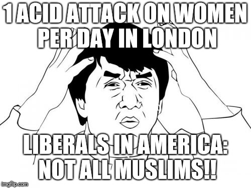 Jackie Chan WTF | 1 ACID ATTACK ON WOMEN PER DAY IN LONDON; LIBERALS IN AMERICA: NOT ALL MUSLIMS!! | image tagged in memes,jackie chan wtf | made w/ Imgflip meme maker