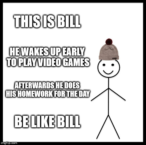 Be Like Bill Meme | THIS IS BILL; HE WAKES UP EARLY TO PLAY VIDEO GAMES; AFTERWARDS HE DOES HIS HOMEWORK FOR THE DAY; BE LIKE BILL | image tagged in memes,be like bill | made w/ Imgflip meme maker