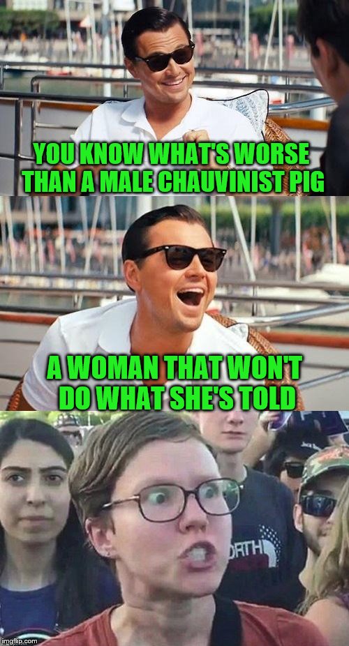 Let The Heads Explode | YOU KNOW WHAT'S WORSE THAN A MALE CHAUVINIST PIG; A WOMAN THAT WON'T DO WHAT SHE'S TOLD | image tagged in chauvinist,triggered feminist,memes,it's a joke dammit,just kidding | made w/ Imgflip meme maker