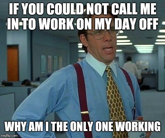 That Would Be Great Meme | IF YOU COULD NOT CALL ME IN TO WORK ON MY DAY OFF; WHY AM I THE ONLY ONE WORKING | image tagged in memes,that would be great | made w/ Imgflip meme maker