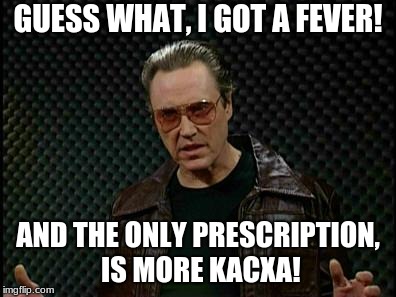 Needs More Cowbell | GUESS WHAT, I GOT A FEVER! AND THE ONLY PRESCRIPTION, IS MORE KACXA! | image tagged in needs more cowbell | made w/ Imgflip meme maker