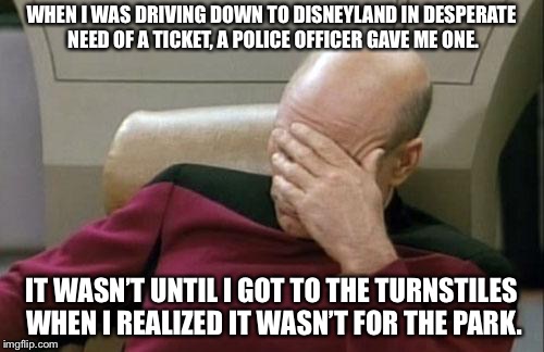The Crappiest Place on Earth | WHEN I WAS DRIVING DOWN TO DISNEYLAND IN DESPERATE NEED OF A TICKET, A POLICE OFFICER GAVE ME ONE. IT WASN’T UNTIL I GOT TO THE TURNSTILES WHEN I REALIZED IT WASN’T FOR THE PARK. | image tagged in memes,captain picard facepalm,disneyland,speeding ticket,police officer,star trek | made w/ Imgflip meme maker