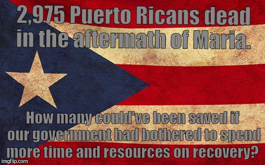 As a Puerto Rican, I was disgusted at the lack of care given to the recovery effort, especially from Trump and the government.  | 2,975 Puerto Ricans dead in the aftermath of Maria. How many could've been saved if our government had bothered to spend more time and resources on recovery? | image tagged in hurricane maria,death,puerto rico,recovery,meme | made w/ Imgflip meme maker