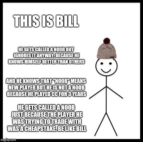 Be Like Bill Meme | THIS IS BILL; HE GETS CALLED A NOOB BUT IGNORES IT ANYWAY, BECAUSE HE KNOWS HIMSELF BETTER THAN OTHERS; AND HE KNOWS THAT "NOOB" MEANS NEW PLAYER BUT HE IS NOT A NOOB BECAUSE HE PLAYED CC FOR 3 YEARS; HE GETS CALLED A NOOB JUST BECAUSE THE PLAYER HE WAS TRYING TO TRADE WITH WAS A CHEAPSTAKE.
BE LIKE BILL | image tagged in memes,be like bill | made w/ Imgflip meme maker