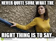 contemplative white woman | NEVER QUITE SURE WHAT THE RIGHT THING IS TO SAY... | image tagged in contemplative white woman | made w/ Imgflip meme maker