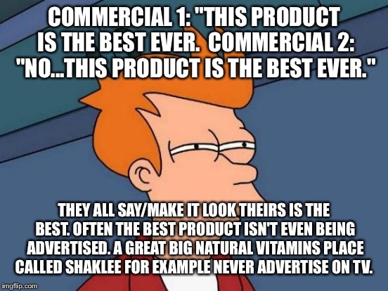 Futurama Fry Meme | COMMERCIAL 1: "THIS PRODUCT IS THE BEST EVER.  COMMERCIAL 2: "NO...THIS PRODUCT IS THE BEST EVER."; THEY ALL SAY/MAKE IT LOOK THEIRS IS THE BEST. OFTEN THE BEST PRODUCT ISN'T EVEN BEING ADVERTISED. A GREAT BIG NATURAL VITAMINS PLACE CALLED SHAKLEE FOR EXAMPLE NEVER ADVERTISE ON TV. | image tagged in memes,futurama fry | made w/ Imgflip meme maker