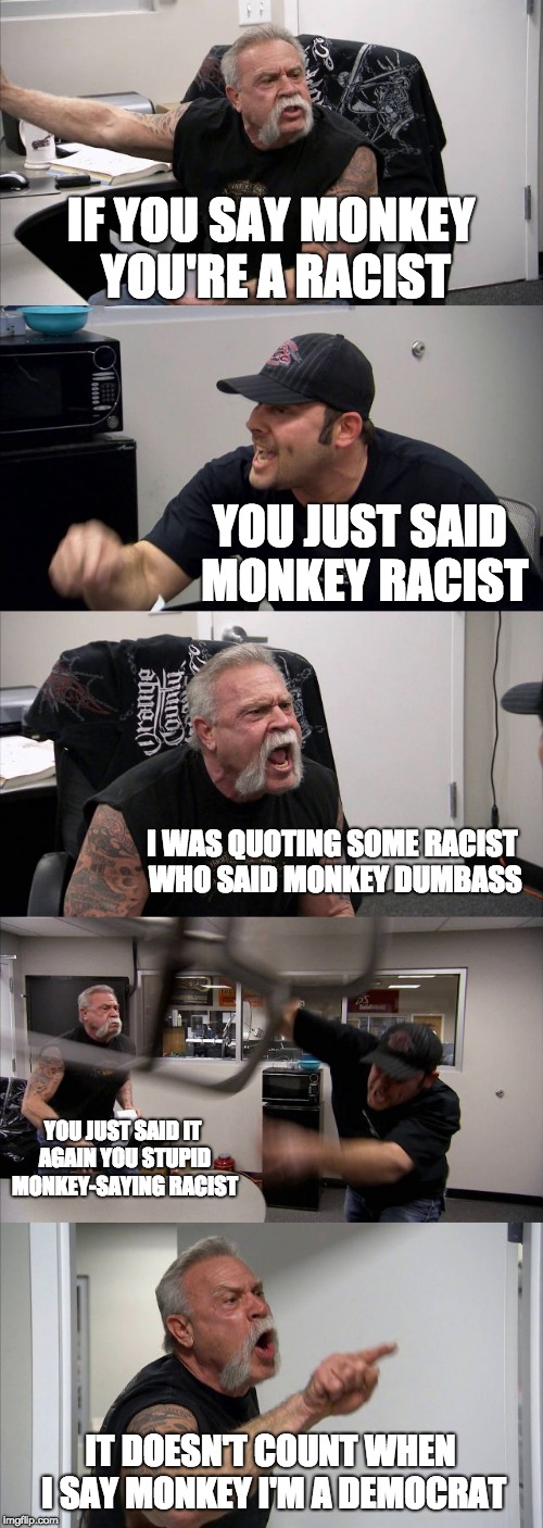 American Chopper Argument | IF YOU SAY MONKEY YOU'RE A RACIST; YOU JUST SAID MONKEY RACIST; I WAS QUOTING SOME RACIST WHO SAID MONKEY DUMBASS; YOU JUST SAID IT AGAIN YOU STUPID MONKEY-SAYING RACIST; IT DOESN'T COUNT WHEN I SAY MONKEY I'M A DEMOCRAT | image tagged in memes,american chopper argument | made w/ Imgflip meme maker