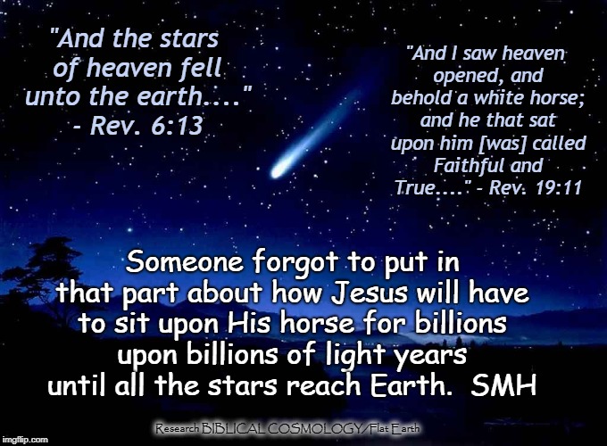 HOW Far  Away 
Did They Say All the Stars Were?  Hmmmm . . . . . | "And I saw heaven opened, and behold a white horse; and he that sat upon him [was] called Faithful and True...." - Rev. 19:11; "And the stars of heaven fell unto the earth...." - Rev. 6:13; Someone forgot to put in that part about how Jesus will have to sit upon His horse for billions upon billions of light years until all the stars reach Earth.  SMH; Research BIBLICAL COSMOLOGY/Flat Earth | image tagged in shooting star,memes,flat earth,biblical cosmology,nasa hoax,earth is not a globe | made w/ Imgflip meme maker