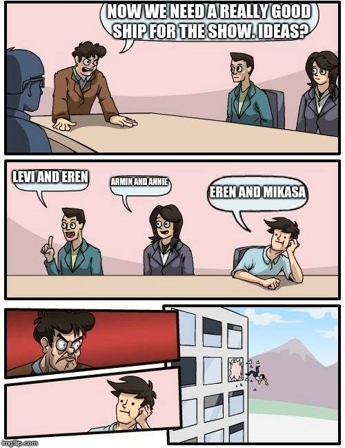 Boardroom Meeting Suggestion | NOW WE NEED A REALLY GOOD SHIP FOR THE SHOW. IDEAS? LEVI AND EREN; ARMIN AND ANNIE; EREN AND MIKASA | image tagged in memes,boardroom meeting suggestion | made w/ Imgflip meme maker