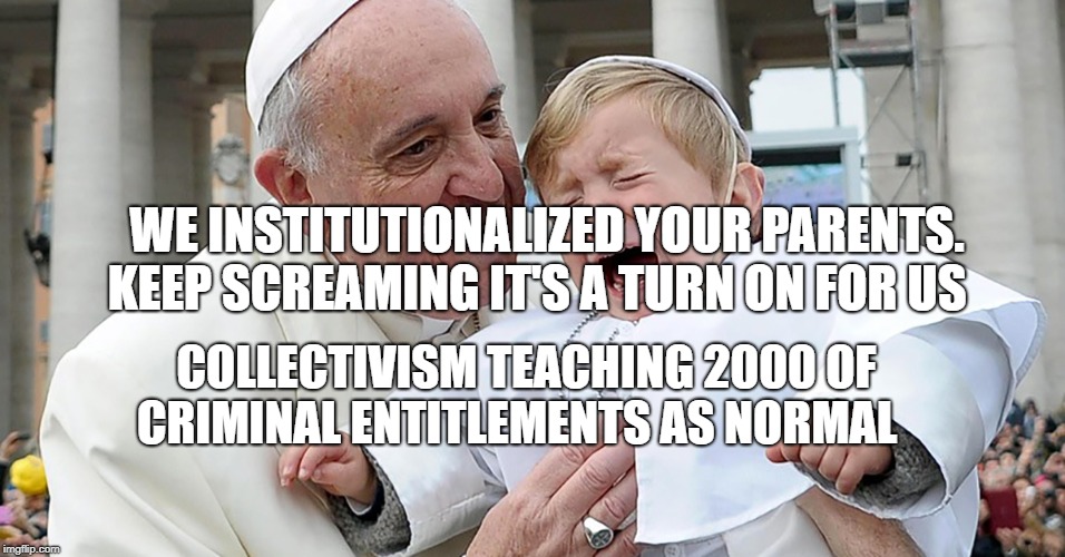 Pope sad child | WE INSTITUTIONALIZED YOUR PARENTS. KEEP SCREAMING IT'S A TURN ON FOR US; COLLECTIVISM TEACHING 2000 OF CRIMINAL ENTITLEMENTS AS NORMAL | image tagged in pope sad child | made w/ Imgflip meme maker