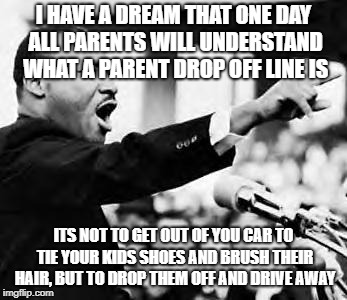 Martin Luther king jr | I HAVE A DREAM THAT ONE DAY ALL PARENTS WILL UNDERSTAND WHAT A PARENT DROP OFF LINE IS; ITS NOT TO GET OUT OF YOU CAR TO TIE YOUR KIDS SHOES AND BRUSH THEIR HAIR, BUT TO DROP THEM OFF AND DRIVE AWAY | image tagged in martin luther king jr | made w/ Imgflip meme maker