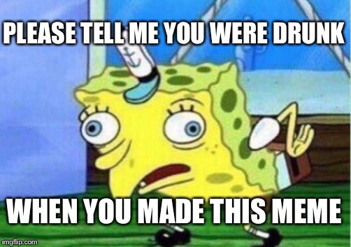 Mocking Spongebob Meme | PLEASE TELL ME YOU WERE DRUNK WHEN YOU MADE THIS MEME | image tagged in memes,mocking spongebob | made w/ Imgflip meme maker