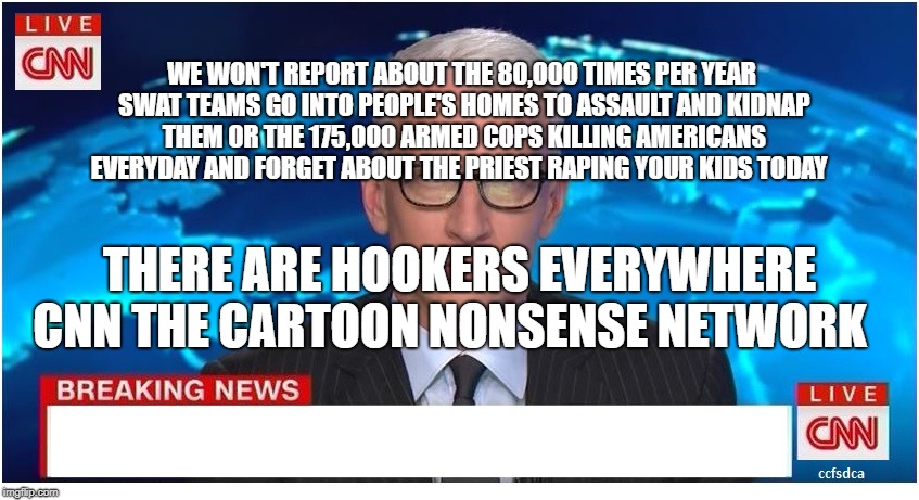 CNN Breaking News Anderson Cooper | WE WON'T REPORT ABOUT THE 80,000 TIMES PER YEAR SWAT TEAMS GO INTO PEOPLE'S HOMES TO ASSAULT AND KIDNAP THEM OR THE 175,000 ARMED COPS KILLING AMERICANS EVERYDAY AND FORGET ABOUT THE PRIEST RAPING YOUR KIDS TODAY; THERE ARE HOOKERS EVERYWHERE CNN THE CARTOON NONSENSE NETWORK | image tagged in cnn breaking news anderson cooper | made w/ Imgflip meme maker