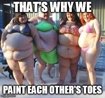 fat chicks | THAT'S WHY WE PAINT EACH OTHER'S TOES | image tagged in fat chicks | made w/ Imgflip meme maker