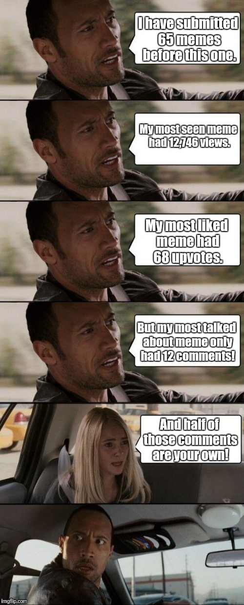 The Rock Meming | I have submitted 65 memes before this one. My most seen meme had 12,746 views. My most liked meme had 68 upvotes. But my most talked about meme only had 12 comments! And half of those comments are your own! | image tagged in the rock driving,memes,meme,comments,upvotes,views | made w/ Imgflip meme maker