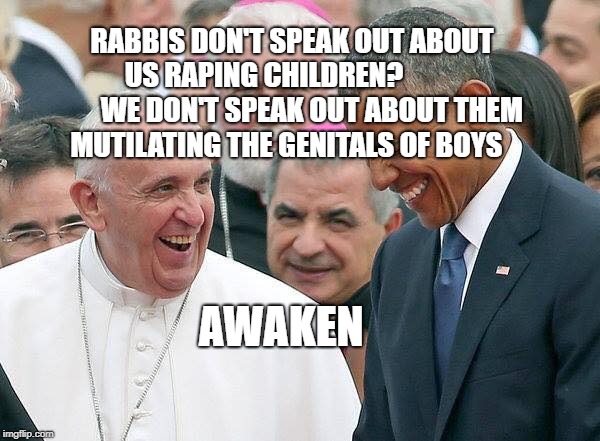 Pope | RABBIS DON'T SPEAK OUT ABOUT US RAPING CHILDREN?                  WE DON'T SPEAK OUT ABOUT THEM MUTILATING THE GENITALS OF BOYS; AWAKEN | image tagged in pope | made w/ Imgflip meme maker