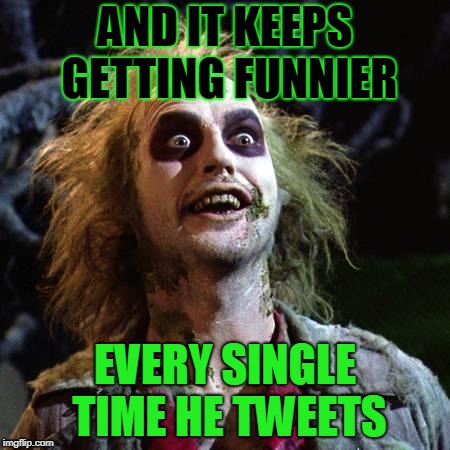 Beetlejuice  | AND IT KEEPS GETTING FUNNIER; EVERY SINGLE TIME HE TWEETS | image tagged in beetlejuice,donald trump | made w/ Imgflip meme maker