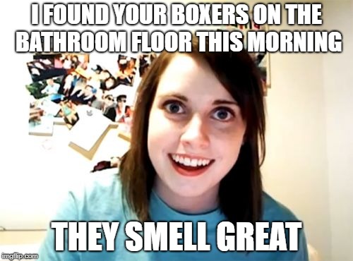 Overly Attached Girlfriend | I FOUND YOUR BOXERS ON THE BATHROOM FLOOR THIS MORNING; THEY SMELL GREAT | image tagged in memes,overly attached girlfriend | made w/ Imgflip meme maker
