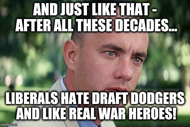 Can't be for real anyway... | AND JUST LIKE THAT - AFTER ALL THESE DECADES... LIBERALS HATE DRAFT DODGERS AND LIKE REAL WAR HEROES! | image tagged in forrest gump,draft dodgers,war heroes,liberals | made w/ Imgflip meme maker