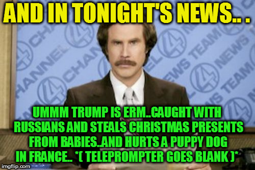 Ron Burgundy Meme | AND IN TONIGHT'S NEWS.. . UMMM TRUMP IS ERM..CAUGHT WITH RUSSIANS AND STEALS CHRISTMAS PRESENTS FROM BABIES..AND HURTS A PUPPY DOG IN FRANCE | image tagged in memes,ron burgundy | made w/ Imgflip meme maker