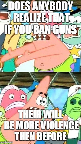 Put It Somewhere Else Patrick | DOES ANYBODY REALIZE THAT IF YOU BAN GUNS; THEIR WILL BE MORE VIOLENCE THEN BEFORE | image tagged in memes,put it somewhere else patrick | made w/ Imgflip meme maker
