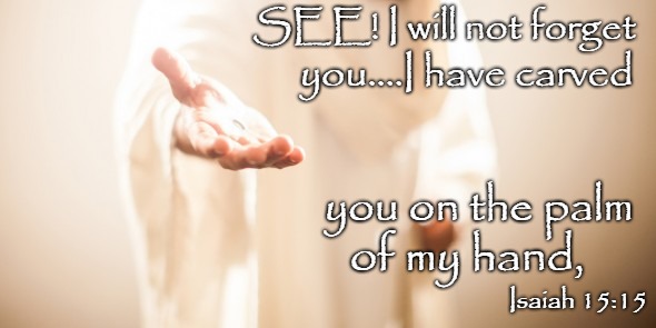 Isaiah 15:15 I Will Not Forget You, I Have Carved You On The Palm Of My Hand | SEE! I will not forget; you....I have carved; you on the palm; of my hand, Isaiah 15:15 | image tagged in bible,holy bible,holy spirit,bible verse,verse,god | made w/ Imgflip meme maker