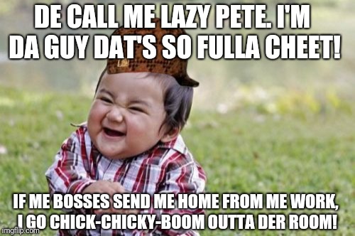 This is a meme about one of the managers at my workplace. |  DE CALL ME LAZY PETE. I'M DA GUY DAT'S SO FULLA CHEET! IF ME BOSSES SEND ME HOME FROM ME WORK, I GO CHICK-CHICKY-BOOM OUTTA DER ROOM! | image tagged in memes,evil toddler,scumbag | made w/ Imgflip meme maker