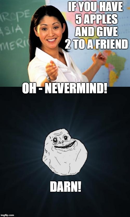 5 apples and no friends | IF YOU HAVE 5 APPLES AND GIVE 2 TO A FRIEND; OH - NEVERMIND! DARN! | image tagged in forever alone,unhelpful high school teacher,apples,no friends | made w/ Imgflip meme maker