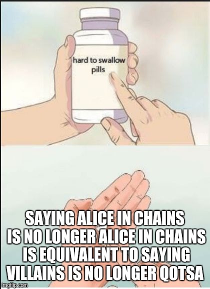 Hard To Swallow Pills Meme | SAYING ALICE IN CHAINS IS NO LONGER ALICE IN CHAINS IS EQUIVALENT TO SAYING VILLAINS IS NO LONGER QOTSA | image tagged in hard pills to swallow | made w/ Imgflip meme maker